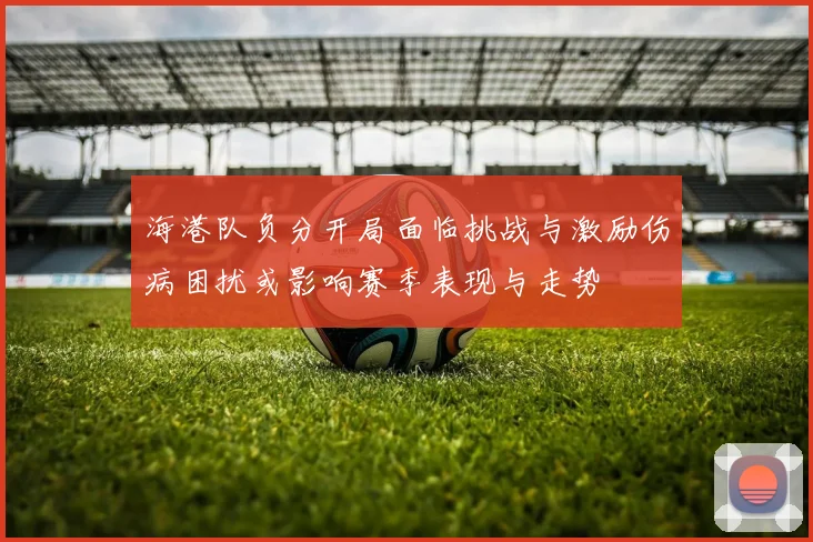 海港队负分开局面临挑战与激励伤病困扰或影响赛季表现与走势