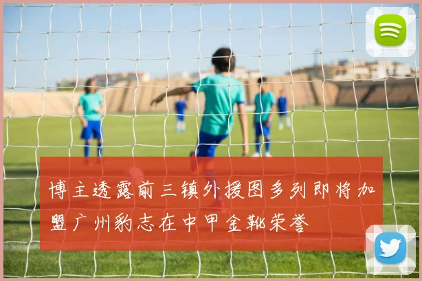 博主透露前三镇外援图多列即将加盟广州豹志在中甲金靴荣誉