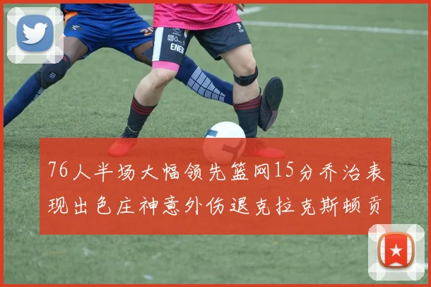 76人半场大幅领先篮网15分乔治表现出色庄神意外伤退克拉克斯顿贡献12分
