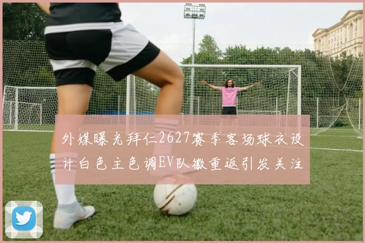 外媒曝光拜仁2627赛季客场球衣设计白色主色调EV队徽重返引发关注