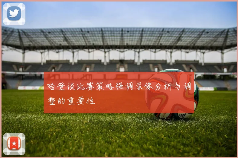 哈登谈比赛策略强调录像分析与调整的重要性