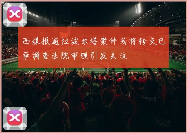 西媒报道拉波尔塔案件或将转交巴萨调查法院审理引发关注