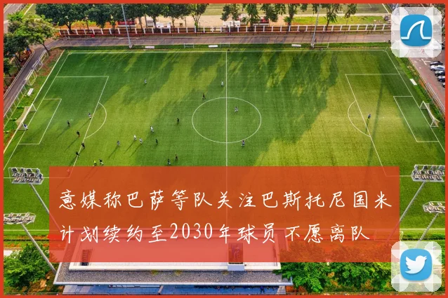 意媒称巴萨等队关注巴斯托尼国米计划续约至2030年球员不愿离队
