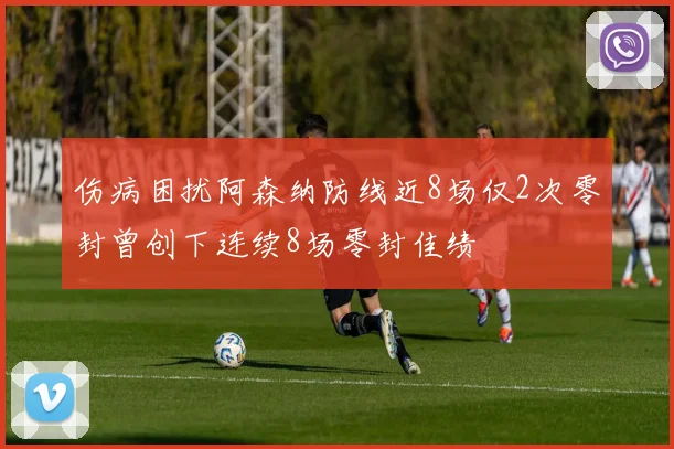 伤病困扰阿森纳防线近8场仅2次零封曾创下连续8场零封佳绩