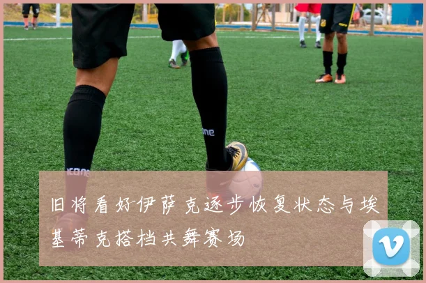 旧将看好伊萨克逐步恢复状态与埃基蒂克搭档共舞赛场