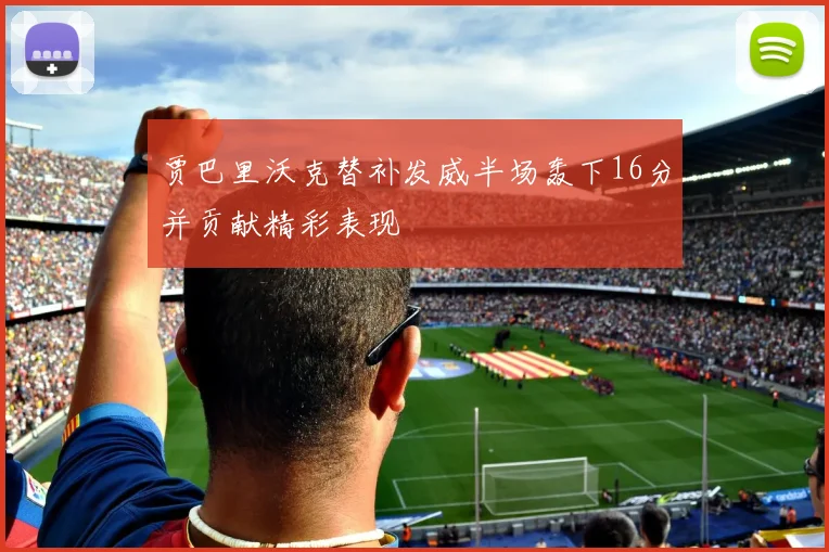 贾巴里沃克替补发威半场轰下16分并贡献精彩表现